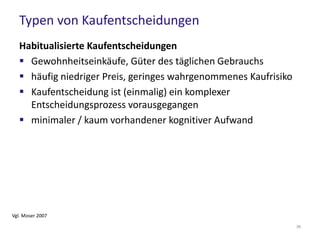 Typen von Kaufentscheidungen
Extensive Kaufentscheidungen
 kommt einer ökonomischen Kaufentscheidung am nächsten
(“echte” Kaufentscheidung)
 Sorgfältige Analyse der Produkteigenschaften, Vergleich
versch. Produkte
 hohes Involvment, hohe Ausprägung emotionaler Prozesse
 Produktauswahl wird meist auf der unbewussten
Gefühlsebene “angeschoben”
 häufig liegen keine oder wenige Erfahrungswerte vor
 sehr hoher kognitiver Aufwand
Vgl. Moser 2007
36
 