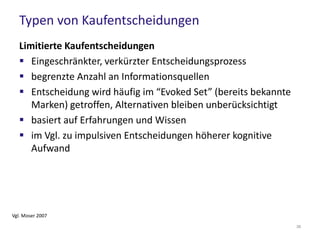 Bedeutung für das Marketing (1/2)
Wie können die versch. Typen der Kaufentscheidungen
unterstüzt werden?
 Einsatz von Reizen wie Rabatte, Aktionspreisen etc., um
Impulskäufe anzuregen
 Informationen für extensive Kaufentscheidungen bereitstellen
– Handbuch, Testberichte, Auszeichnungen, FAQ etc.
 Gefühl von Vertrauen kann extensiv geführten Kaufprozess in
Impulskauf “wandeln”
38
 