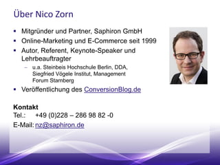 Über Nico Zorn
 Mitgründer und Partner, Saphiron GmbH
 Online-Marketing und E-Commerce seit 1999
 Autor, Referent, Keynote-Speaker und
Lehrbeauftragter
 u.a. Steinbeis Hochschule Berlin, DDA,
Siegfried Vögele Institut, Management
Forum der Verlagsgruppe Handelsblatt
 Autor ConversionBlog.de
Kontakt
Tel.: +49 (0)228 – 286 98 82 -0
E-Mail: nz@saphiron.de
 
