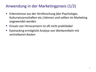 Praxisempfehlungen (2/3)
 Multisensorische Wahrnehmung erhöht signifikant die
Erinnerungsleistung
– z.B. Einsatz von Klängen und Düften
– (Produkt) Videos im Internet
 Erzählen Sie Geschichten
– Storytelling in Kampagnen, Case Studies, Erfahrungsberichte, Social
Media…
 Setzen Sie auf den „Faktor Mensch“
– Einsatz von Gesichtern als Eyecatcher
– z.B. interaktive Videointerfaces mit Moderatoren auf Websites
59
 