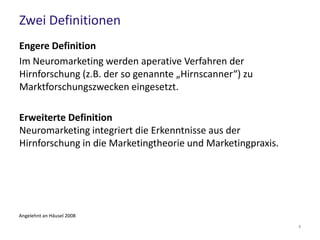 Zwei Definitionen
Engere Definition
Im Neuromarketing werden aperative Verfahren der
Hirnforschung (z.B. der so genannte „Hirnscanner“) zu
Marktforschungszwecken eingesetzt.
Erweiterte Definition
Neuromarketing integriert die Erkenntnisse aus der
Hirnforschung in die Marketingtheorie und Marketingpraxis.
Angelehnt an Häusel 2008
8
 
