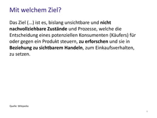 Mit welchem Ziel?
Das Ziel (...) ist es, bislang unsichtbare und nicht
nachvollziehbare Zustände und Prozesse, welche die
Entscheidung eines potenziellen Konsumenten (Käufers) für
oder gegen ein Produkt steuern, zu erforschen und sie in
Beziehung zu sichtbarem Handeln, zum Einkaufsverhalten,
zu setzen.
Quelle: Wikipedia
9
 