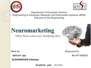 Department of Computer Science
Engineering in Computer Networks and Information Systems (IRISI)
2nd year of the Engineering
Neuromarketing
Where Brain science and Marketing Meet
Academic year: 2013/2014
Made by Requested by
MOSAIF Afaf Mr AIT HADOU
ELKHAROUSSI Chaimae
 