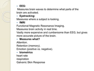  EEG:
Measures brain waves to determine what parts of the
brain are activated.
 Eyetracking:
Measures where a subject is looking.
 fMRI
Functional Magnetic Resonance Imaging.
Measures brain activity in real time.
Vastly more expensive and cumbersome than EEG, but gives
more accurate picture of the brain.
 Measures what?
Attention.
Retention (memory).
Emotion (positive vs. negative).
 biometrics
heart rate
respiration
Galvanic Skin Response
 