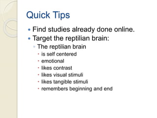 Quick Tips
 Find studies already done online.
 Target the reptilian brain:
◦ The reptilian brain
 is self centered
 emotional
 likes contrast
 likes visual stimuli
 likes tangible stimuli
 remembers beginning and end
 
