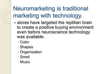 Neuromarketing is traditional
marketing with technology.
 stores have targeted the reptilian brain
to create a positive buying environment
even before neuroscience technology
was available.
◦ Color
◦ Shapes
◦ Organization
◦ Smell
◦ Music
 
