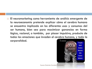  El neuromarketing como herramienta de análisis emergente de
la neuroeconomía pretende explicar cómo el cerebro humano
se encuentra implicado en los diferentes usos y consumos del
ser humano, bien sea para maximizar ganancias en forma
lógica, racional, o también, por placer impulsivo, producto de
todas las emociones que invaden el cerebro humano, y toda la
corporalidad.
Susana Gabriela Zavaleta Castañeda
 
