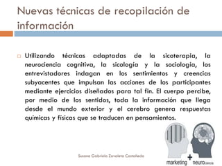 Nuevas técnicas de recopilación de
información
 Utilizando técnicas adaptadas de la sicoterapia, la
neurociencia cognitiva, la sicología y la sociología, los
entrevistadores indagan en los sentimientos y creencias
subyacentes que impulsan las acciones de los participantes
mediante ejercicios diseñados para tal fin. El cuerpo percibe,
por medio de los sentidos, toda la información que llega
desde el mundo exterior y el cerebro genera respuestas
químicas y físicas que se traducen en pensamientos.
Susana Gabriela Zavaleta Castañeda
 
