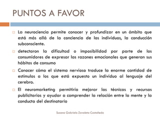 PUNTOS A FAVOR
 La neurociencia permite conocer y profundizar en un ámbito que
está más allá de la conciencia de los individuos, la conducción
subconsciente.
 detectaron la dificultad o imposibilidad por parte de los
consumidores de expresar las razones emocionales que generan sus
hábitos de consumo
 Conocer cómo el sistema nervioso traduce la enorme cantidad de
estímulos a los que está expuesto un individuo al lenguaje del
cerebro.
 El neuromarketing permitiría mejorar las técnicas y recursos
publicitarios y ayudar a comprender la relación entre la mente y la
conducta del destinatario
Susana Gabriela Zavaleta Castañeda
 
