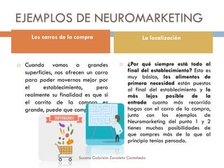 EJEMPLOS DE NEUROMARKETING
 Cuando vamos a grandes
superficies, nos ofrecen un carro
para poder movernos mejor por
el establecimiento, pero
realmente su finalidad es que si
el carrito de la compra es
grande, puede que compres más.
 ¿Por qué siempre está todo al
final del establecimiento? Esto es
muy básico, los alimentos de
primera necesidad están puestos
al final del establecimiento y lo
más lejos posible de la
entrada cuanto más recorrido
hagas con el carro de la compra,
junto con los ejemplos de
Neuromarketing del punto 1 y 2
tienes muchas posibilidades de
que compres más de lo que al
principio tenías pensado.
Los carros de la compra La localización
Susana Gabriela Zavaleta Castañeda
 