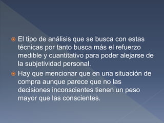  El tipo de análisis que se busca con estas
técnicas por tanto busca más el refuerzo
medible y cuantitativo para poder alejarse de
la subjetividad personal.
 Hay que mencionar que en una situación de
compra aunque parece que no las
decisiones inconscientes tienen un peso
mayor que las conscientes.
 