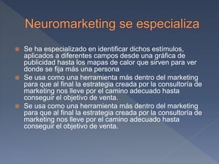  Se ha especializado en identificar dichos estímulos,
aplicados a diferentes campos desde una gráfica de
publicidad hasta los mapas de calor que sirven para ver
donde se fija más una persona
 Se usa como una herramienta más dentro del marketing
para que al final la estrategia creada por la consultoría de
marketing nos lleve por el camino adecuado hasta
conseguir el objetivo de venta.
 Se usa como una herramienta más dentro del marketing
para que al final la estrategia creada por la consultoría de
marketing nos lleve por el camino adecuado hasta
conseguir el objetivo de venta.
 
