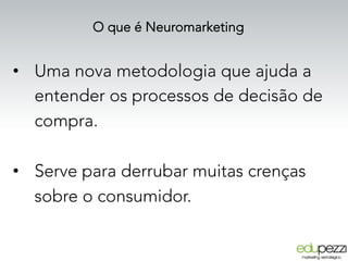 O que é Neuromarketing
•  Uma nova metodologia que ajuda a
entender os processos de decisão de
compra.
•  Serve para derrubar muitas crenças
sobre o consumidor.
 