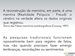 A reconstrução da memória, em parte, é uma
mentira (Realidade Psíquica - Freud): o
cérebro na verdade altera os dados originais
que registrou.
Teoria das Falsas memórias autobiográficas (Conway, 1997)
As pesquisas tradicionais funcionam
razoavelmente bem para registro de fatos,
mas não quando precisam fazer emergir
lembranças, recordações ou sentimentos
 