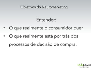 Objetivos do Neuromarketing
Entender:
•  O que realmente o consumidor quer.
•  O que realmente está por trás dos
processos de decisão de compra.
 