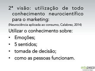 2ª visão: utilização de todo
conhecimento neurocientífico
para o marketing:
(Neurociência aplicada ao consumo, Calabrez, 2014)
Utilizar o conhecimento sobre:
•  Emoções;
•  5 sentidos;
•  tomada de decisão;
•  como as pessoas funcionam.
 