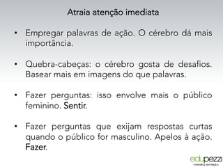 Atraia atenção imediata
•  Empregar palavras de ação. O cérebro dá mais
importância.
•  Quebra-cabeças: o cérebro gosta de desafios.
Basear mais em imagens do que palavras.
•  Fazer perguntas: isso envolve mais o público
feminino. Sentir.
•  Fazer perguntas que exijam respostas curtas
quando o público for masculino. Apelos à ação.
Fazer.
 