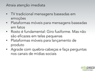 Atraia atenção imediata
•  TV tradicional mensagens baseadas em
emoções
•  Plataformas móveis para mensagens baseadas
em fatos
•  Rosto é fundamental: Giro fusiforme. Mas não
são eficazes em telas pequenas
•  Plataformas móveis para lançamento de
produto
•  Agrade com quebra-cabeças e faça perguntas
nos canais de mídias sociais
 