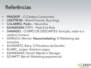 Referências
•  PRADEEP – O Cérebro Consumista
•  LINDTROM – Brand Futurist, Buy.ology
•  CALABREZ, Pedro – NeuroVox
•  KAHNEMAN (1997) - Peak-End Rule
•  DAMÁSIO - O ERRO DE DESCARTES: Emoção, razão e o
cérebro humano
•  GÖRLICH, Werner: Neuromarketing: O Marketing das
emoções
•  SCHWARTZ, Barry: O Paradoxo da Escolha
•  KLARIC, Jurgen: Estamos cegos
•  KAHNEMAN, Daniel: Rápido e Devagar
•  SCHMITT, Bernd: Marketing experiencial
 