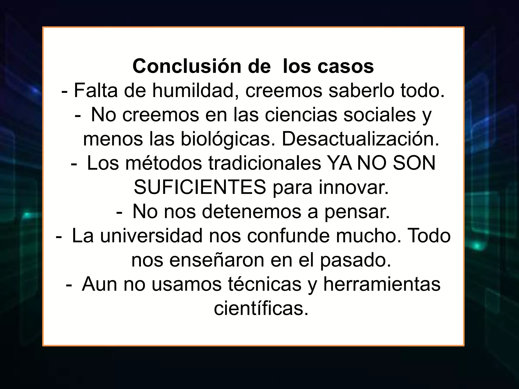 Conclusión de los casos
- Falta de humildad, creemos saberlo todo.
- No creemos en las ciencias sociales y
menos las biológicas. Desactualización.
- Los métodos tradicionales YA NO SON
SUFICIENTES para innovar.
- No nos detenemos a pensar.
- La universidad nos confunde mucho. Todo
nos enseñaron en el pasado.
- Aun no usamos técnicas y herramientas
científicas.