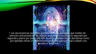 • Las neurociencias permiten, por este método, averiguar que niveles de
atención está prestando los sujetos analizados a un anuncio segundo por
segundo y plano por plano. De este modo se pueden tomar decisiones como
por ejemplo retirar un determinado plano del anuncio final o añadir una
secuencia adicional.
 