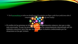 • En el neuromarketing se realiza una identificación de los estímulos pero llegar a poder hacer predicciones sobre el
comportamiento de las personas es algo más complejo.
• El cerebro de las personas no funciona como compartimentos estancos, sino que es algo
más enrevesado. Ya que las personas no tenemos un comportamiento determinado por los
estímulos exteriores, pero hay que reconocer que sí estamos condicionados por las
situaciones en las que vivimos.
 
