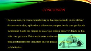 CONCLUSIÓN
• De esta manera el neuromarketing se ha especializado en identificar
dichos estímulos, aplicados a diferentes campos desde una gráfica de
publicidad hasta los mapas de calor que sirven para ver donde se fija
más una persona. Estos estímulos serán estudiados y analizados
para posteriormente incluirlos en sus piezas o estrategias
publicitarias.
 