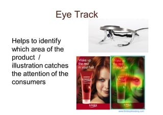 Eye Track
Helps to identify
which area of the
product /
illustration catches
the attention of the
consumers
 