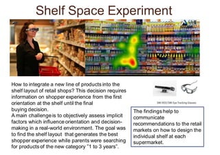 Shelf Space Experiment
How to integrate a new line of products into the
shelf layout of retail shops? This decision requires
information on shopper experience from the first
orientation at the shelf until the final
buying decision.
A main challenge is to objectively assess implicit
factors which influence orientation and decision-
making in a real-world environment. The goal was
to find the shelf layout that generates the best
shopper experience while parents were searching
for products of the new category ”1 to 3 years”.
The findings help to
communicate
recommendations to the retail
markets on how to design the
individual shelf at each
supermarket.
 