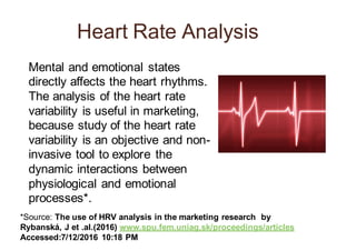 Heart Rate Analysis
Mental and emotional states
directly affects the heart rhythms.
The analysis of the heart rate
variability is useful in marketing,
because study of the heart rate
variability is an objective and non-
invasive tool to explore the
dynamic interactions between
physiological and emotional
processes*.
*Source: The use of HRV analysis in the marketing research by
Rybanská, J et .al.(2016) www.spu.fem.uniag.sk/proceedings/articles
Accessed:7/12/2016 10:18 PM
 