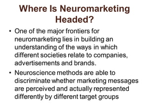 Where Is Neuromarketing
Headed?
• One of the major frontiers for
neuromarketing lies in building an
understanding of the ways in which
different societies relate to companies,
advertisements and brands.
• Neuroscience methods are able to
discriminate whether marketing messages
are perceived and actually represented
differently by different target groups
 