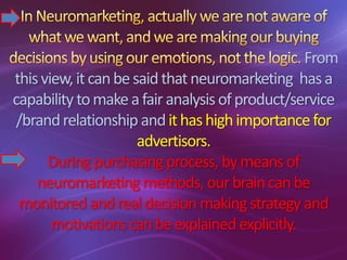 From
thisview,itcanbesaidthatneuromarketing hasa
capabilitytomakeafairanalysisofproduct/service
/brandrelationship andithashighimportancefor
advertisors.
Duringpurchasingprocess, bymeansof
neuromarketing methods, ourbraincanbe
monitored andrealdecision makingstrategyand
motivations canbeexplained explicitly.
 