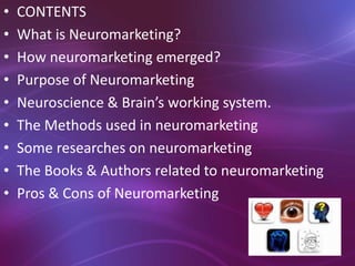• CONTENTS
• What is Neuromarketing?
• How neuromarketing emerged?
• Purpose of Neuromarketing
• Neuroscience & Brain’s working system.
• The Methods used in neuromarketing
• Some researches on neuromarketing
• The Books & Authors related to neuromarketing
• Pros & Cons of Neuromarketing
 