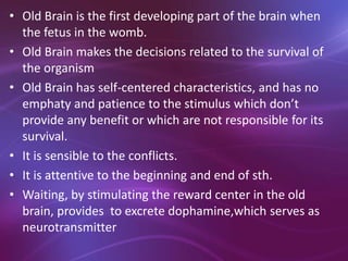 • Old Brain is the first developing part of the brain when
the fetus in the womb.
• Old Brain makes the decisions related to the survival of
the organism
• Old Brain has self-centered characteristics, and has no
emphaty and patience to the stimulus which don’t
provide any benefit or which are not responsible for its
survival.
• It is sensible to the conflicts.
• It is attentive to the beginning and end of sth.
• Waiting, by stimulating the reward center in the old
brain, provides to excrete dophamine,which serves as
neurotransmitter
 