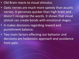 • Old Brain reacts to visual stimulus.
• Optic nerves are much more speedy than acustic
nerves. It perceives quicker than high brain and
doesn’t recognize the words. It shows that visual
stimuli can create bonds with emotional stages.
• It makes decisions regarding reward and
punishment balance.
• Two main factors effecting our behavior and
decisions are hedonistic approach and avoidance
from pain.
 