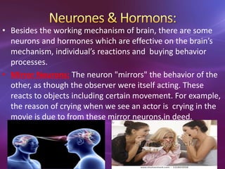 • Besides the working mechanism of brain, there are some
neurons and hormones which are effective on the brain’s
mechanism, individual’s reactions and buying behavior
processes.
• Mirror Neurons: The neuron "mirrors" the behavior of the
other, as though the observer were itself acting. These
reacts to objects including certain movement. For example,
the reason of crying when we see an actor is crying in the
movie is due to from these mirror neurons,in deed.
 