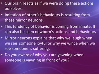 • Our brain reacts as if we were doing these actions
ourselves.
• Imitation of other’s behaviours is resulting from
these mirror neurons.
• This tendency of behavior is coming from innate. It
can also be seen newborn’s actions and behaviours
• Mirror neurons explains that why we laugh when
we see someone joyful or why we wince when we
see someone is suffering.
• Do you aware of why you are yawning when
someone is yawning in front of you?
 