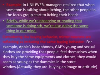 • Example: In UNILEVER, managers realized that when
someone is talking about itching, the other people in
the focus group start to itching their heads.
• Briefly, while we’re observing or reading that
someone is doing sth, we’re also doing the same
thing in our mind.
Considering the buying behavior, mirror neurons are
reflecting as imitating the same buying behavior. For
example, Apple’s headphones, GAP’s young and sexual
clothes are providing that people feel themselves when
they buy the same equipments and clothes, they would
seem as young as the dummies in the store
window.(Actually, they are buying an image or attitude)
 
