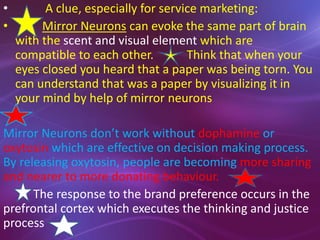 • A clue, especially for service marketing:
• Mirror Neurons can evoke the same part of brain
with the scent and visual element which are
compatible to each other. Think that when your
eyes closed you heard that a paper was being torn. You
can understand that was a paper by visualizing it in
your mind by help of mirror neurons
Mirror Neurons don’t work without dophamine or
oxytosin which are effective on decision making process.
By releasing oxytosin, people are becoming more sharing
and nearer to more donating behaviour.
The response to the brand preference occurs in the
prefrontal cortex which executes the thinking and justice
process
 