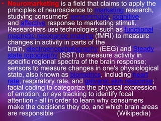 • Neuromarketing is a field that claims to apply the
principles of neuroscience to marketing research,
studying consumers' sensorimotor, cognitive,
and affective response to marketing stimuli.
Researchers use technologies such as functional
magnetic resonance imaging (fMRI) to measure
changes in activity in parts of the
brain, electroencephalography (EEG) and Steady
state topography (SST) to measure activity in
specific regional spectra of the brain response;
sensors to measure changes in one's physiological
state, also known as biometrics, including heart
rate, respiratory rate, and galvanic skin response;
facial coding to categorize the physical expression
of emotion; or eye tracking to identify focal
attention - all in order to learn why consumers
make the decisions they do, and which brain areas
are responsible (Wikipedia)
 
