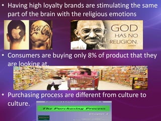 • Having high loyalty brands are stimulating the same
part of the brain with the religious emotions
• Consumers are buying only 8% of product that they
are looking at.
• Purchasing process are different from culture to
culture.
 