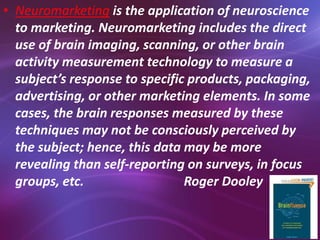 • Neuromarketing is the application of neuroscience
to marketing. Neuromarketing includes the direct
use of brain imaging, scanning, or other brain
activity measurement technology to measure a
subject’s response to specific products, packaging,
advertising, or other marketing elements. In some
cases, the brain responses measured by these
techniques may not be consciously perceived by
the subject; hence, this data may be more
revealing than self-reporting on surveys, in focus
groups, etc. Roger Dooley
 