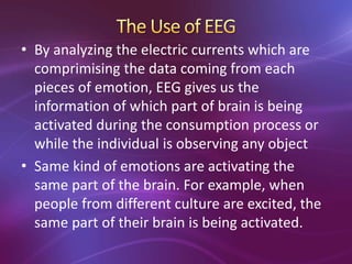 • By analyzing the electric currents which are
comprimising the data coming from each
pieces of emotion, EEG gives us the
information of which part of brain is being
activated during the consumption process or
while the individual is observing any object
• Same kind of emotions are activating the
same part of the brain. For example, when
people from different culture are excited, the
same part of their brain is being activated.
 