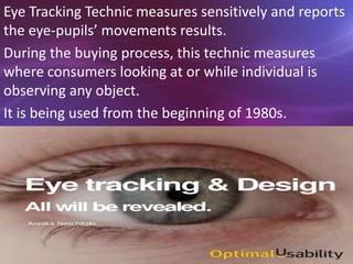 Eye Tracking Technic measures sensitively and reports
the eye-pupils’ movements results.
During the buying process, this technic measures
where consumers looking at or while individual is
observing any object.
It is being used from the beginning of 1980s.
 