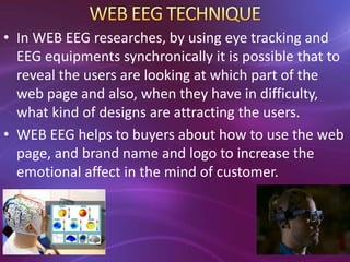 • In WEB EEG researches, by using eye tracking and
EEG equipments synchronically it is possible that to
reveal the users are looking at which part of the
web page and also, when they have in difficulty,
what kind of designs are attracting the users.
• WEB EEG helps to buyers about how to use the web
page, and brand name and logo to increase the
emotional affect in the mind of customer.
 