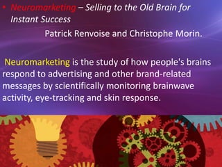 • Neuromarketing – Selling to the Old Brain for
Instant Success
Patrick Renvoise and Christophe Morin.
Neuromarketing is the study of how people's brains
respond to advertising and other brand-related
messages by scientifically monitoring brainwave
activity, eye-tracking and skin response.
 