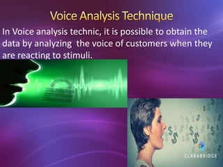 In Voice analysis technic, it is possible to obtain the
data by analyzing the voice of customers when they
are reacting to stimuli.
 