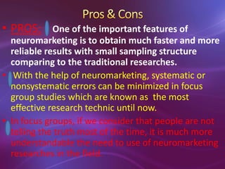 • PROS: One of the important features of
neuromarketing is to obtain much faster and more
reliable results with small sampling structure
comparing to the traditional researches.
• With the help of neuromarketing, systematic or
nonsystematic errors can be minimized in focus
group studies which are known as the most
effective research technic until now.
• In focus groups, if we consider that people are not
telling the truth most of the time, it is much more
understandable the need to use of neuromarketing
researches in the field.
 