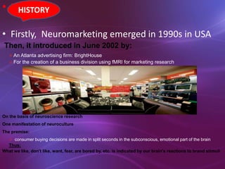 • HISTORY
• Firstly, Neuromarketing emerged in 1990s in USA
Then, it introduced in June 2002 by:
An Atlanta advertising firm: BrightHouse
For the creation of a business division using fMRI for marketing research
On the basis of neuroscience research
One manifestation of neuroculture
The premise:
 consumer buying decisions are made in split seconds in the subconscious, emotional part of the brain
Thus:
What we like, don't like, want, fear, are bored by, etc. is indicated by our brain's reactions to brand stimuli
HISTORY
 
