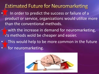 • In order to predict the success or failure of a
product or service, organizations would utilize more
than the conventional methods.
• with the increase in demand for neuromarketing,
its methods wold be cheaper and easier.
• This would help to be more common in the future
• for neuromarketing.
 